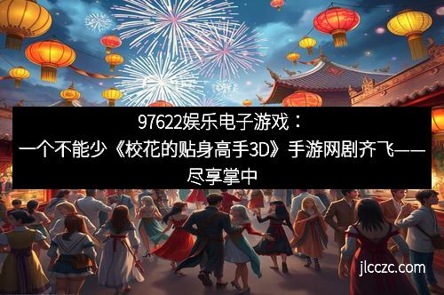 97622娱乐电子游戏：一个不能少《校花的贴身高手3D》手游网剧齐飞——尽享掌中精彩