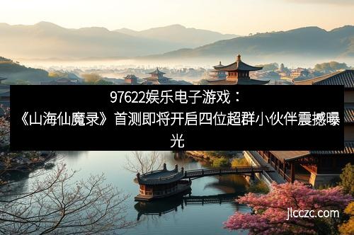97622娱乐电子游戏：《山海仙魔录》首测即将开启四位超群小伙伴震撼曝光